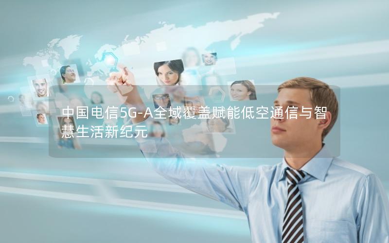 中国电信5G-A全域覆盖赋能低空通信与智慧生活新纪元