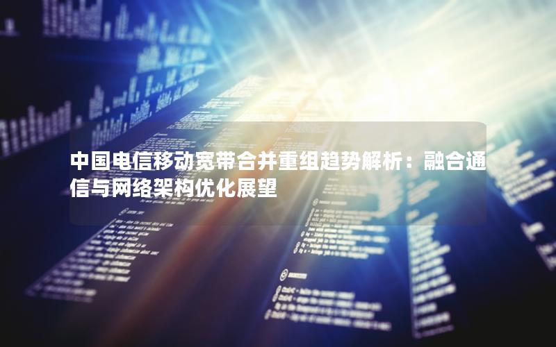 中国电信移动宽带合并重组趋势解析：融合通信与网络架构优化展望