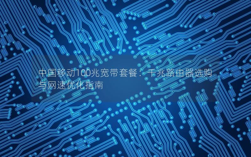 中国移动100兆宽带套餐：千兆路由器选购与网速优化指南