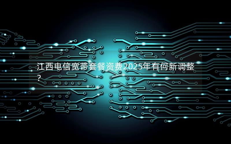 江西电信宽带套餐资费2025年有何新调整？