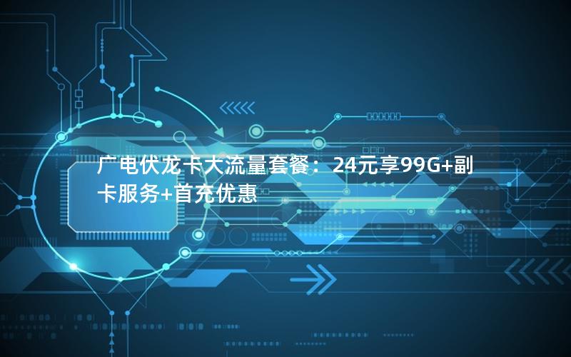 广电伏龙卡大流量套餐：24元享99G+副卡服务+首充优惠