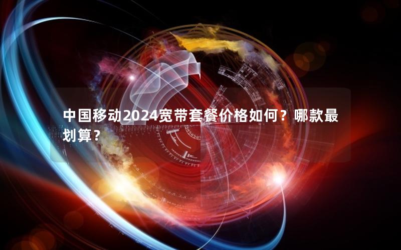 中国移动2024宽带套餐价格如何？哪款最划算？