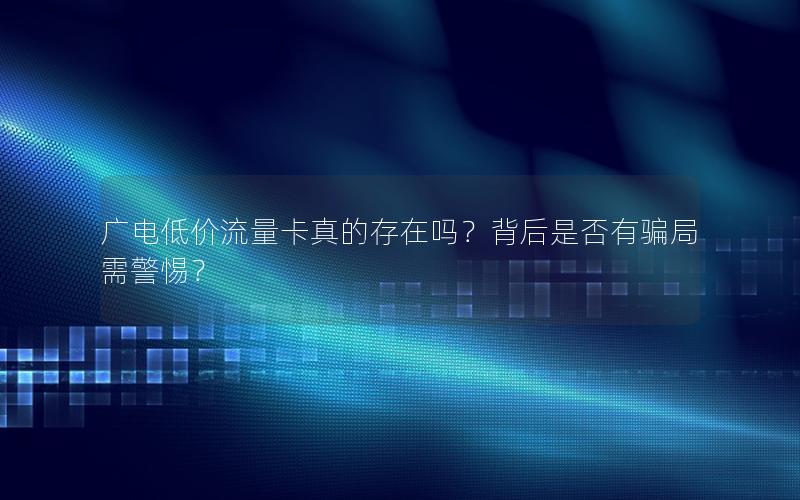 广电低价流量卡真的存在吗？背后是否有骗局需警惕？