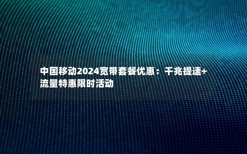 中国移动2024宽带套餐优惠：千兆提速+流量特惠限时活动