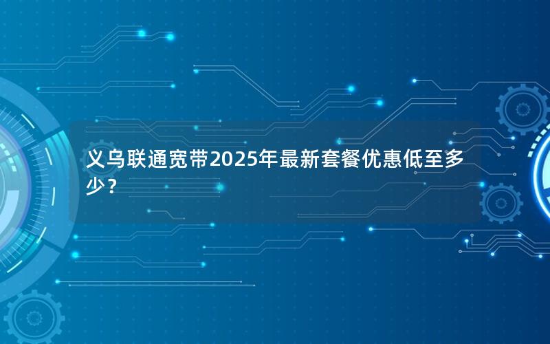 义乌联通宽带2025年最新套餐优惠低至多少？