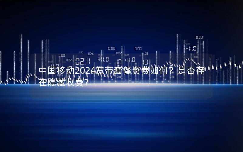 中国移动2024宽带套餐资费如何？是否存在隐藏收费？
