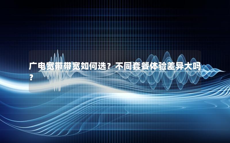 广电宽带带宽如何选？不同套餐体验差异大吗？
