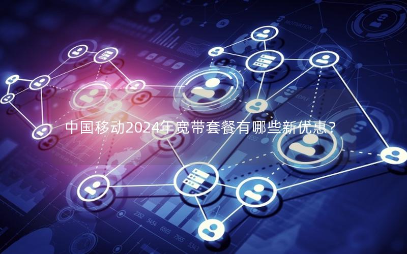中国移动2024年宽带套餐有哪些新优惠？