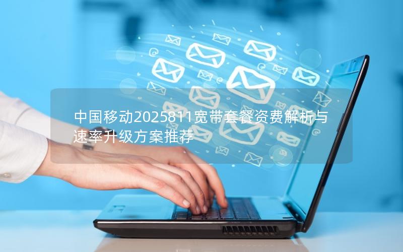 中国移动2025811宽带套餐资费解析与速率升级方案推荐