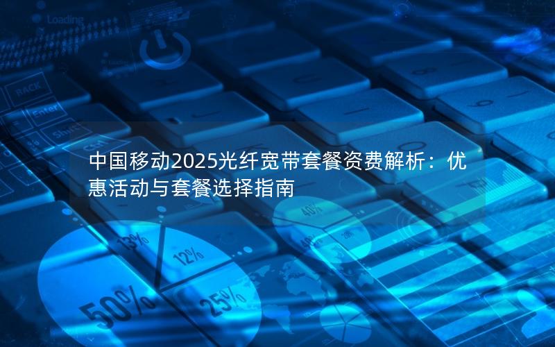 中国移动2025光纤宽带套餐资费解析：优惠活动与套餐选择指南