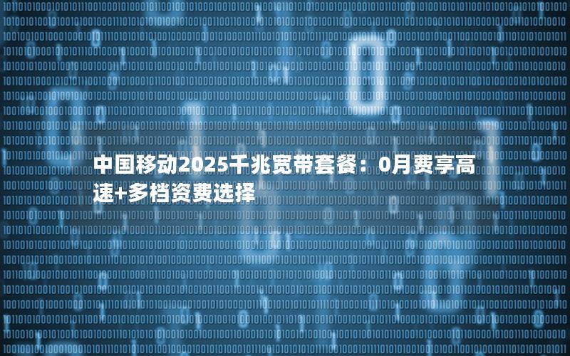 中国移动2025千兆宽带套餐：0月费享高速+多档资费选择