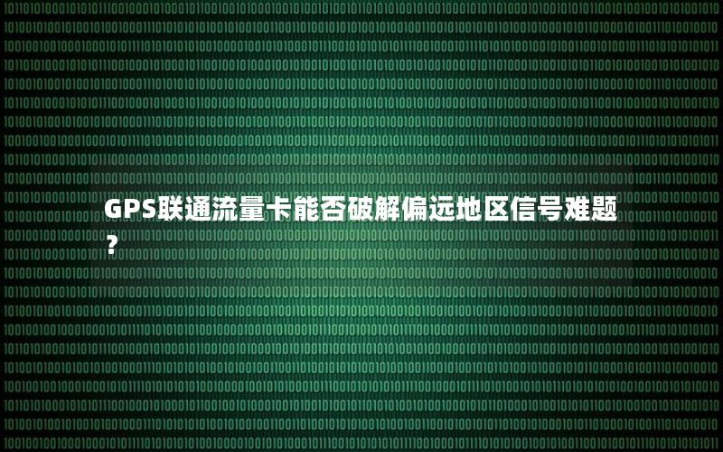 GPS联通流量卡能否破解偏远地区信号难题？