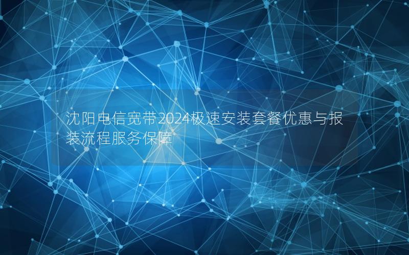 沈阳电信宽带2024极速安装套餐优惠与报装流程服务保障