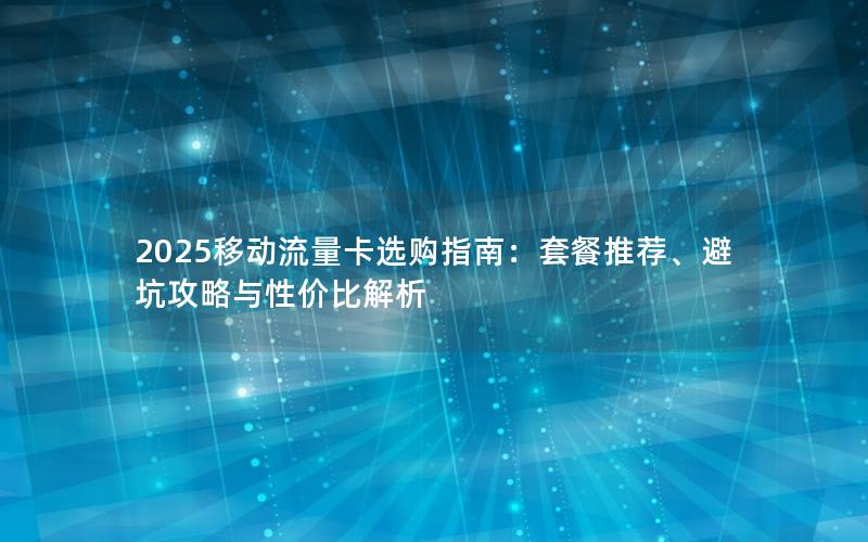 2025移动流量卡选购指南：套餐推荐、避坑攻略与性价比解析