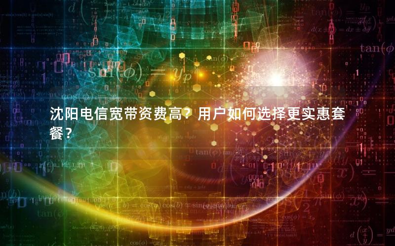 沈阳电信宽带资费高？用户如何选择更实惠套餐？