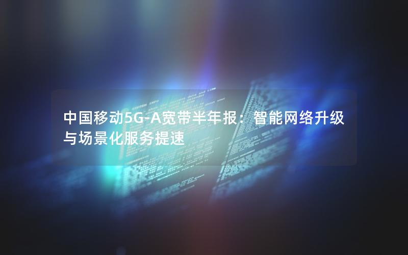 中国移动5G-A宽带半年报：智能网络升级与场景化服务提速