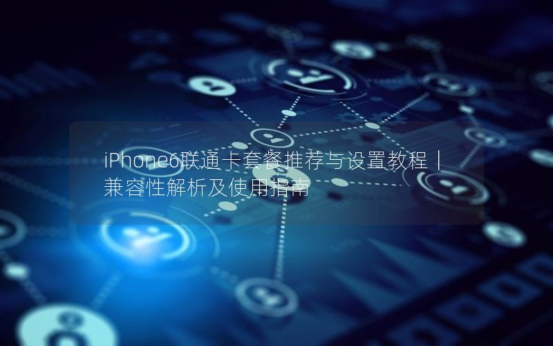 iPhone6联通卡套餐推荐与设置教程｜兼容性解析及使用指南