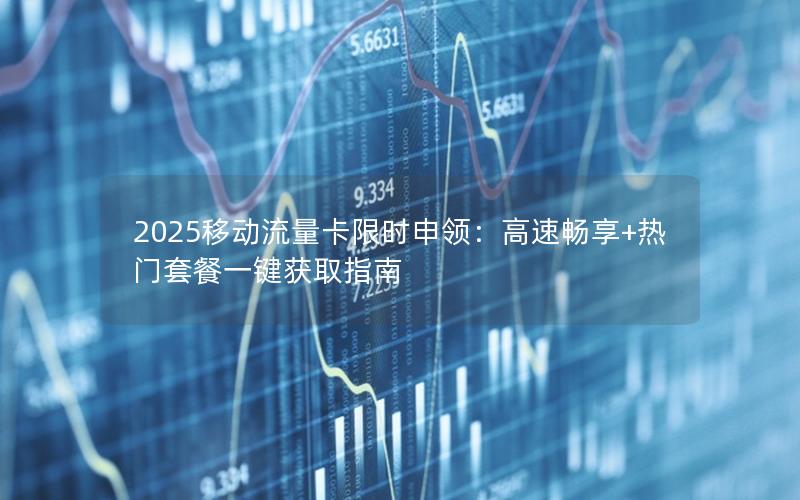2025移动流量卡限时申领：高速畅享+热门套餐一键获取指南