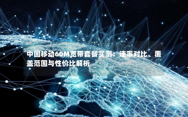 中国移动60M宽带套餐实测：速率对比、覆盖范围与性价比解析