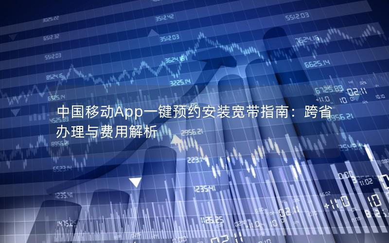 中国移动App一键预约安装宽带指南：跨省办理与费用解析