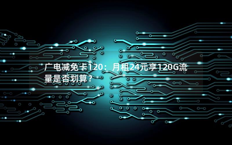 广电减免卡120：月租24元享120G流量是否划算？