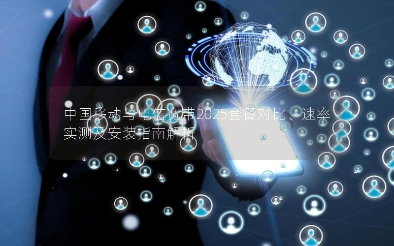 中国移动与电信宽带2025套餐对比、速率实测及安装指南解析