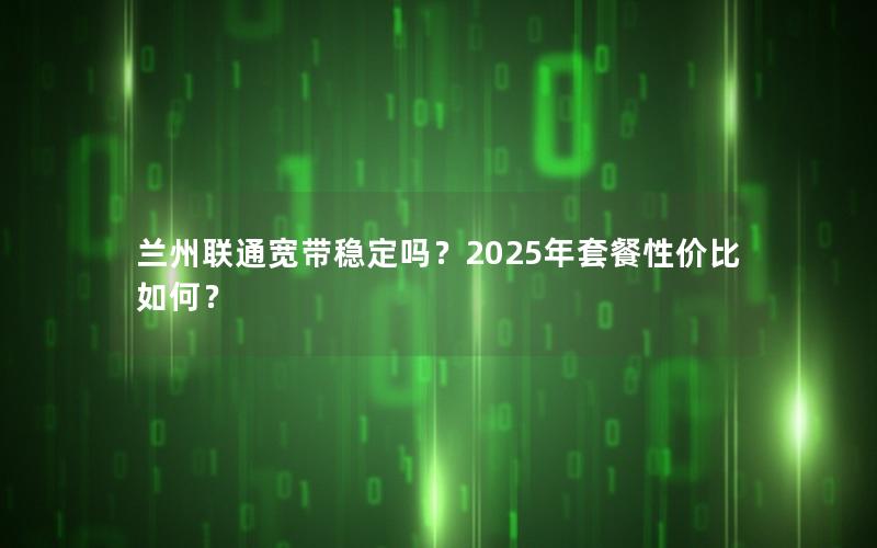 兰州联通宽带稳定吗？2025年套餐性价比如何？