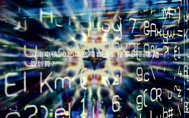 河南电信2025年宽带套餐价格多少？哪款最划算？