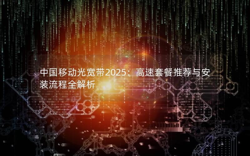 中国移动光宽带2025：高速套餐推荐与安装流程全解析