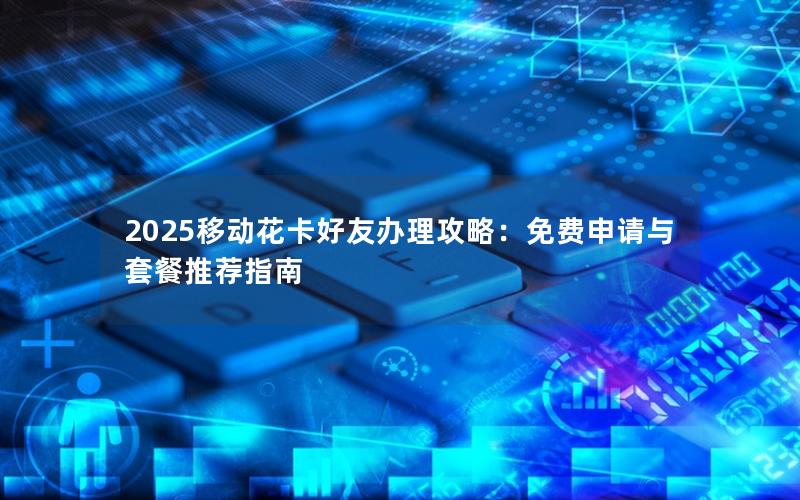 2025移动花卡好友办理攻略：免费申请与套餐推荐指南