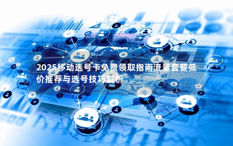 2025移动选号卡免费领取指南流量套餐低价推荐与选号技巧解析