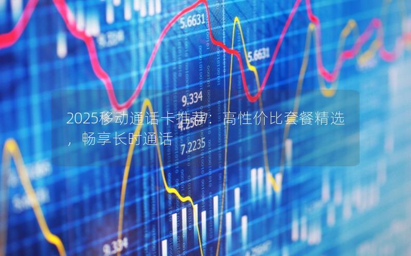 2025移动通话卡推荐：高性价比套餐精选，畅享长时通话