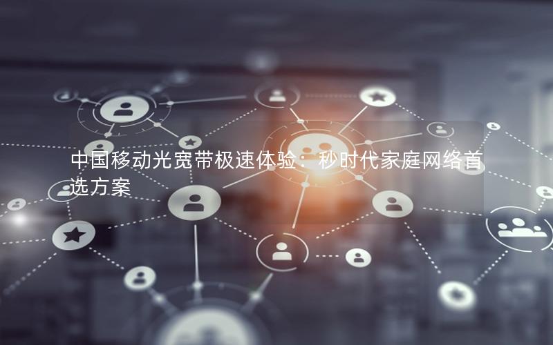 中国移动光宽带极速体验：秒时代家庭网络首选方案