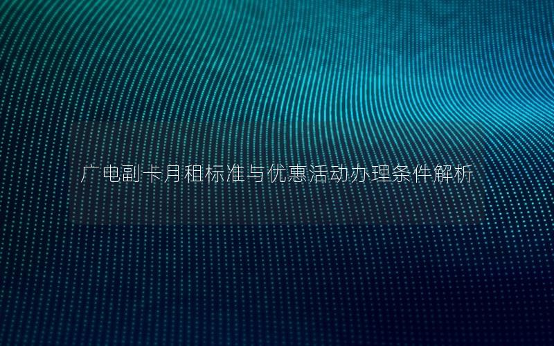 广电副卡月租标准与优惠活动办理条件解析