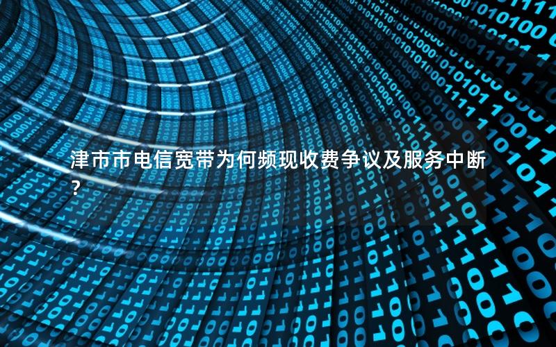 津市市电信宽带为何频现收费争议及服务中断？