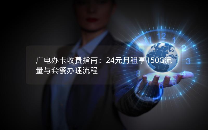 广电办卡收费指南：24元月租享150G流量与套餐办理流程