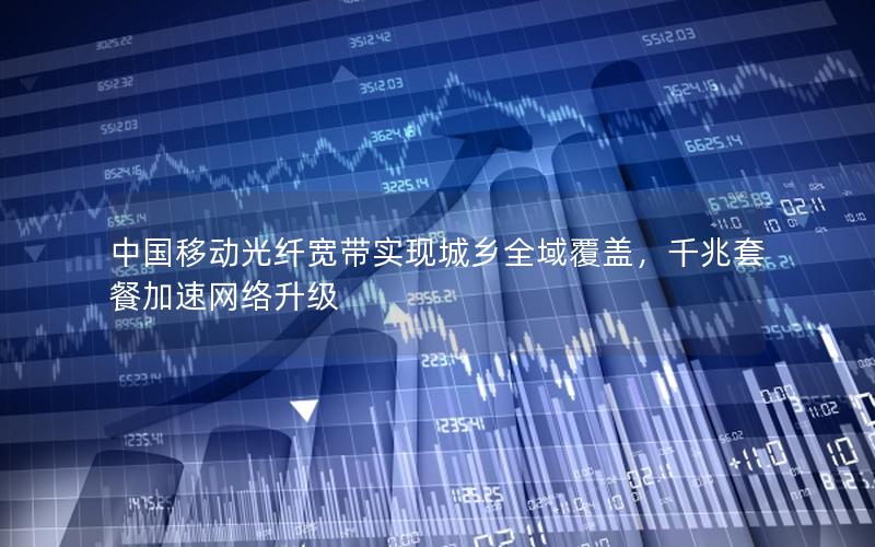 中国移动光纤宽带实现城乡全域覆盖，千兆套餐加速网络升级