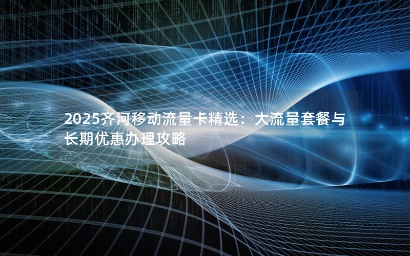 2025齐河移动流量卡精选：大流量套餐与长期优惠办理攻略