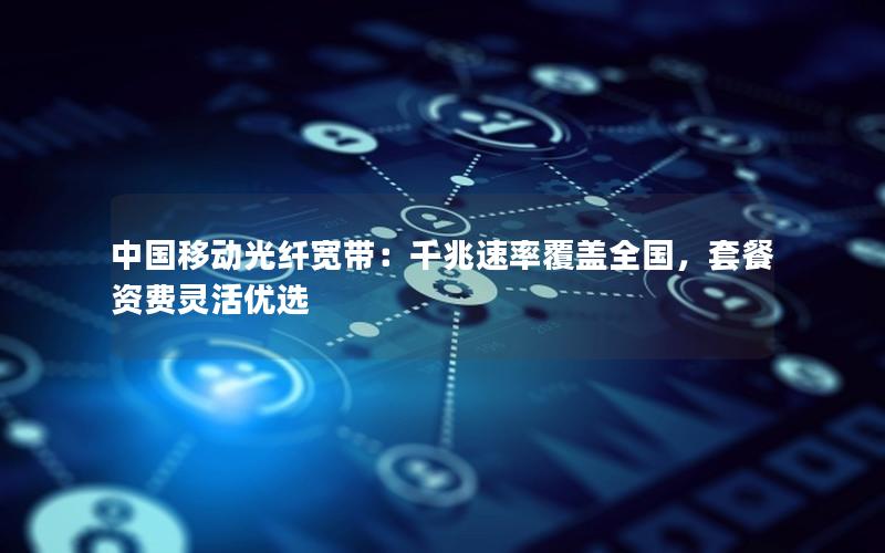 中国移动光纤宽带：千兆速率覆盖全国，套餐资费灵活优选