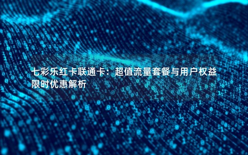 七彩乐红卡联通卡：超值流量套餐与用户权益限时优惠解析