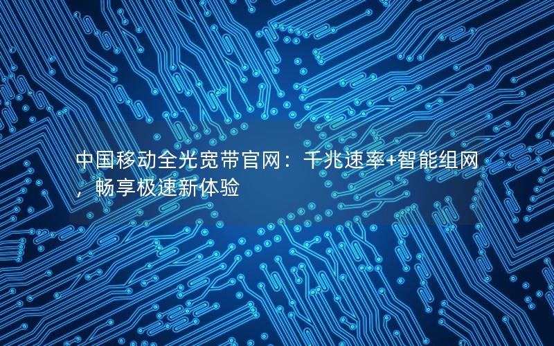 中国移动全光宽带官网：千兆速率+智能组网，畅享极速新体验