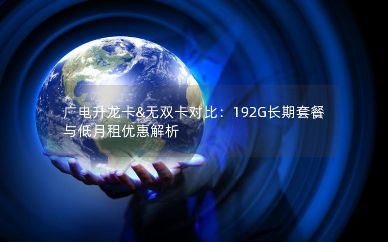 广电升龙卡&无双卡对比：192G长期套餐与低月租优惠解析
