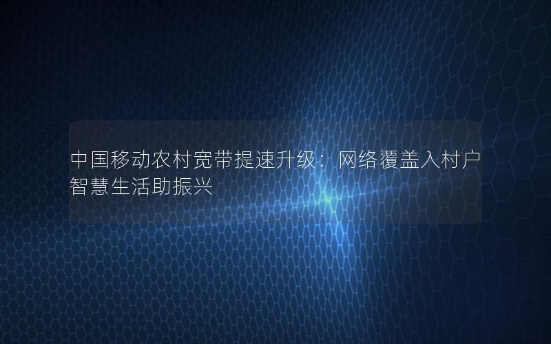 中国移动农村宽带提速升级：网络覆盖入村户 智慧生活助振兴