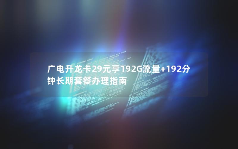 广电升龙卡29元享192G流量+192分钟长期套餐办理指南
