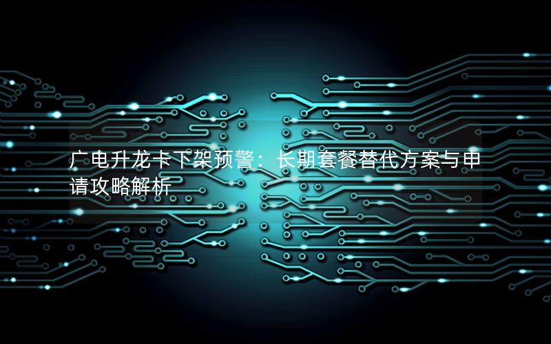 广电升龙卡下架预警：长期套餐替代方案与申请攻略解析