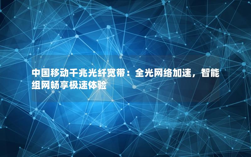 中国移动千兆光纤宽带：全光网络加速，智能组网畅享极速体验