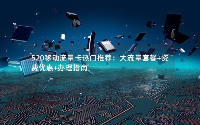 520移动流量卡热门推荐：大流量套餐+资费优惠+办理指南
