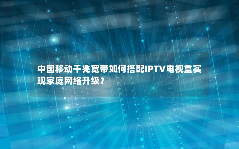 中国移动千兆宽带如何搭配IPTV电视盒实现家庭网络升级？