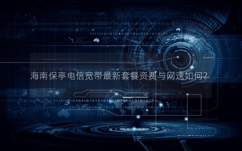 海南保亭电信宽带最新套餐资费与网速如何？