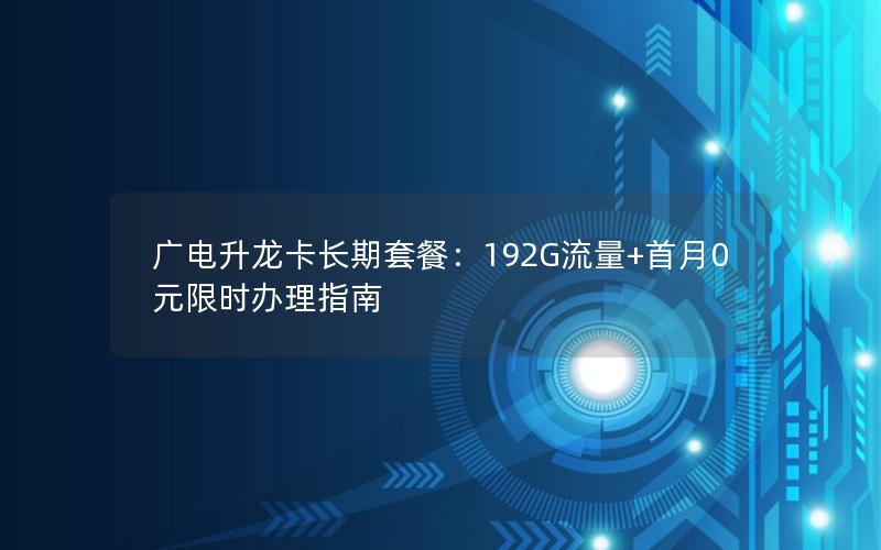 广电升龙卡长期套餐：192G流量+首月0元限时办理指南